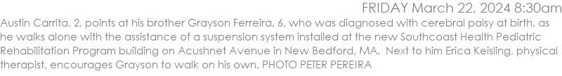 Austin Carrita, 2, points at his brother Grayson Ferreira, 6, who was diagnosed with cerebral palsy at birth, as he walks alone with the assistance of a suspension system installed at the new Southcoast Health Pediatric Rehabilitation Program building on Acushnet Avenue in New Bedford, MA.  Next to him Erica Keisling, physical therapist, encourages Grayson to walk on his own. PHOTO PETER PEREIRA