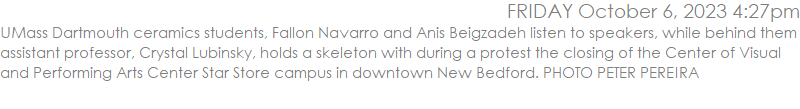UMass Dartmouth ceramics students, Fallon Navarro and Anis Beigzadeh listen to speakers, while behind them assistant professor, Crystal Lubinsky, holds a skeleton with during a protest the closing of the Center of Visual and Performing Arts Center Star Store campus in downtown New Bedford. PHOTO PETER PEREIRA