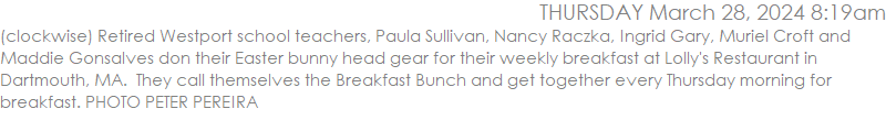(clockwise) Retired Westport school teachers, Paula Sullivan, Nancy Raczka, Ingrid Gary, Muriel Croft and Maddie Gonsalves don their Easter bunny head gear for their weekly breakfast at Lolly's Restaurant in Dartmouth, MA.  They call themselves the Breakfast Bunch and get together every Thursday morning for breakfast. PHOTO PETER PEREIRA